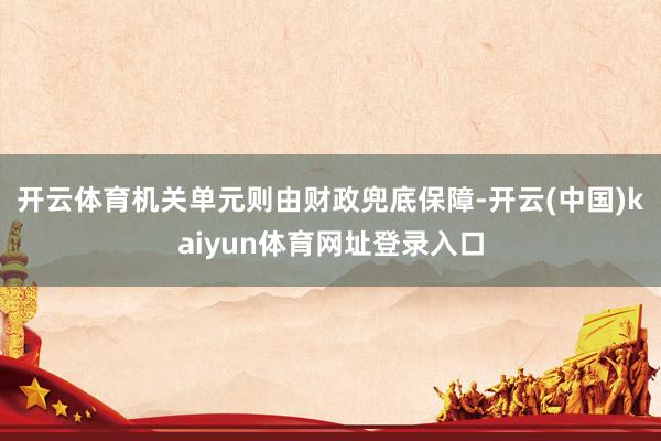 开云体育机关单元则由财政兜底保障-开云(中国)kaiyun体育网址登录入口