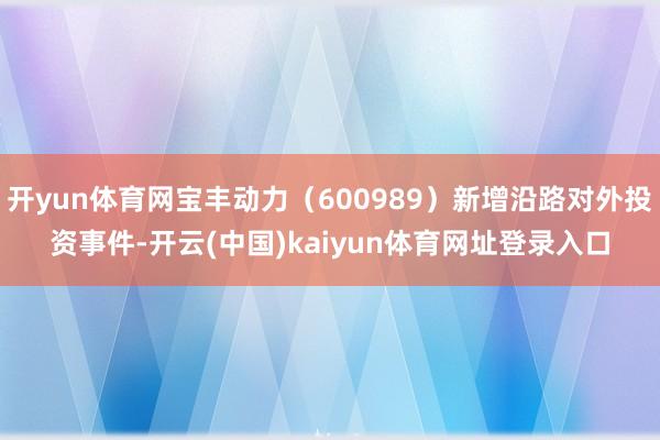 开yun体育网宝丰动力（600989）新增沿路对外投资事件-开云(中国)kaiyun体育网址登录入口