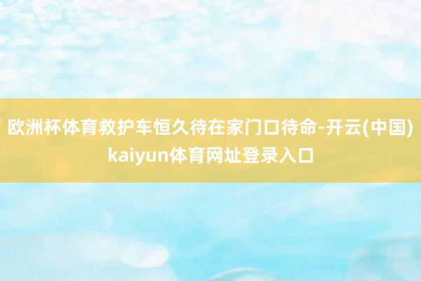 欧洲杯体育救护车恒久待在家门口待命-开云(中国)kaiyun体育网址登录入口