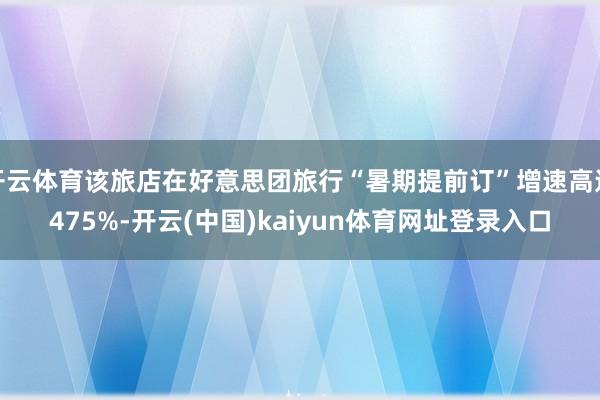 开云体育该旅店在好意思团旅行“暑期提前订”增速高达475%-开云(中国)kaiyun体育网址登录入口