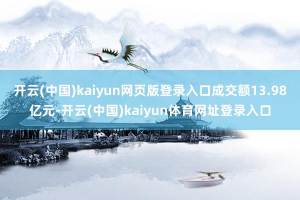 开云(中国)kaiyun网页版登录入口成交额13.98亿元-开云(中国)kaiyun体育网址登录入口