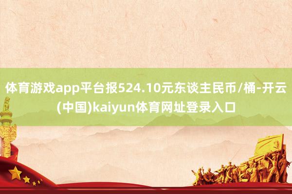 体育游戏app平台报524.10元东谈主民币/桶-开云(中国)kaiyun体育网址登录入口
