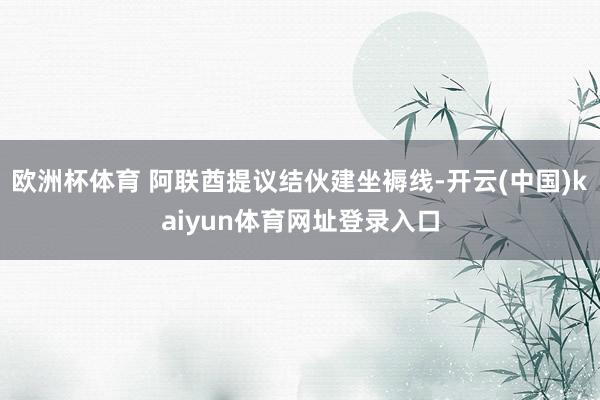 欧洲杯体育 阿联酋提议结伙建坐褥线-开云(中国)kaiyun体育网址登录入口