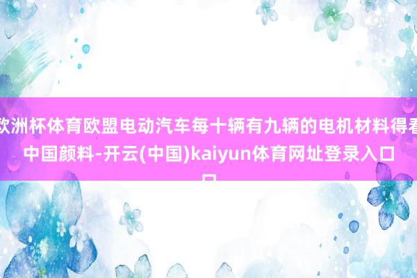 欧洲杯体育欧盟电动汽车每十辆有九辆的电机材料得看中国颜料-开云(中国)kaiyun体育网址登录入口