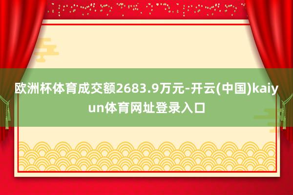 欧洲杯体育成交额2683.9万元-开云(中国)kaiyun体育网址登录入口