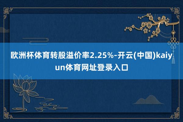 欧洲杯体育转股溢价率2.25%-开云(中国)kaiyun体育网址登录入口