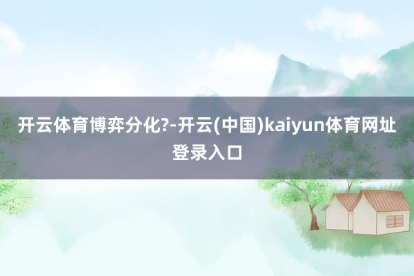 开云体育博弈分化?-开云(中国)kaiyun体育网址登录入口