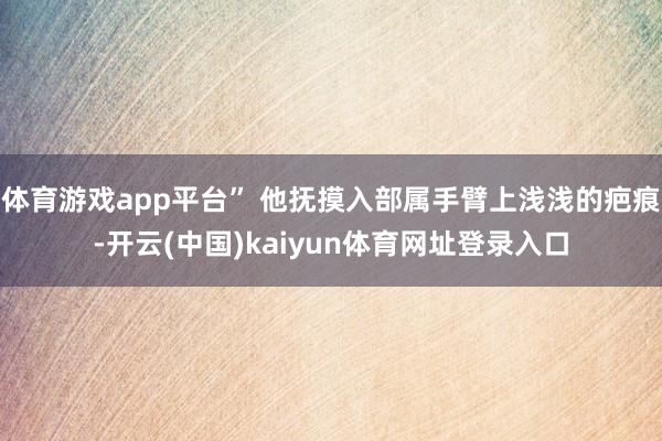 体育游戏app平台” 他抚摸入部属手臂上浅浅的疤痕-开云(中国)kaiyun体育网址登录入口