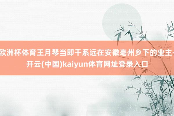 欧洲杯体育王月琴当即干系远在安徽亳州乡下的业主-开云(中国)kaiyun体育网址登录入口