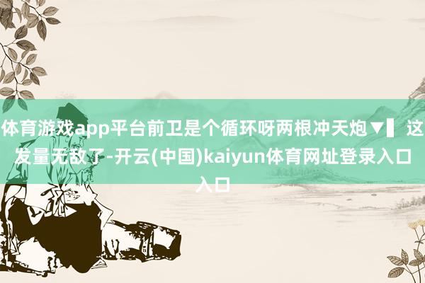 体育游戏app平台前卫是个循环呀两根冲天炮▼▍这发量无敌了-开云(中国)kaiyun体育网址登录入口