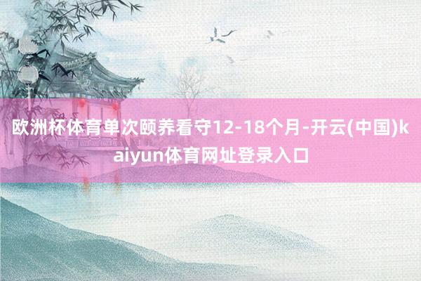 欧洲杯体育单次颐养看守12-18个月-开云(中国)kaiyun体育网址登录入口