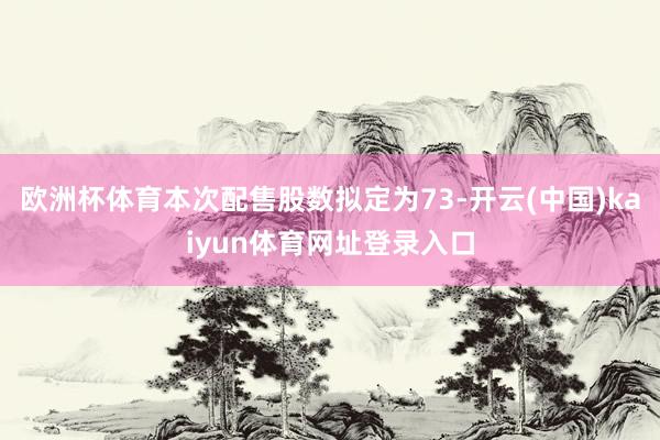 欧洲杯体育本次配售股数拟定为73-开云(中国)kaiyun体育网址登录入口