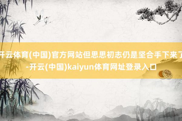 开云体育(中国)官方网站但思思初志仍是坚合手下来了-开云(中国)kaiyun体育网址登录入口