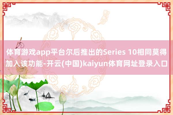 体育游戏app平台尔后推出的Series 10相同莫得加入该功能-开云(中国)kaiyun体育网址登录入口
