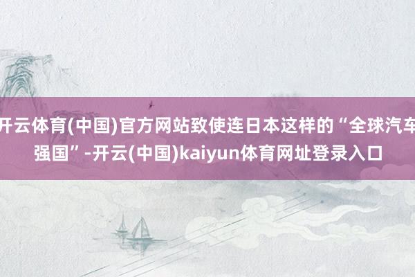 开云体育(中国)官方网站致使连日本这样的“全球汽车强国”-开云(中国)kaiyun体育网址登录入口