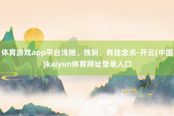 体育游戏app平台浅陋、独到、有挂念点-开云(中国)kaiyun体育网址登录入口