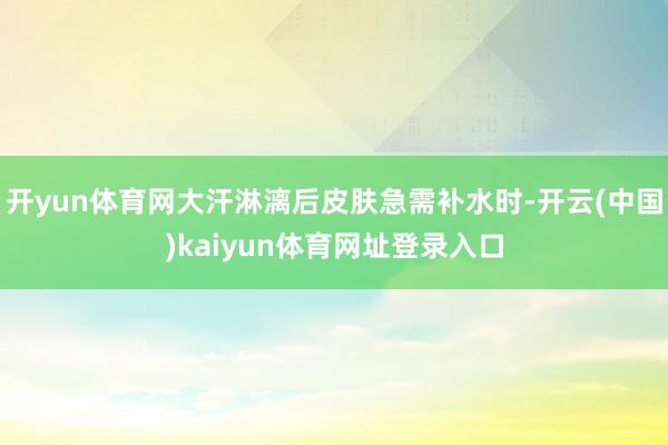 开yun体育网大汗淋漓后皮肤急需补水时-开云(中国)kaiyun体育网址登录入口