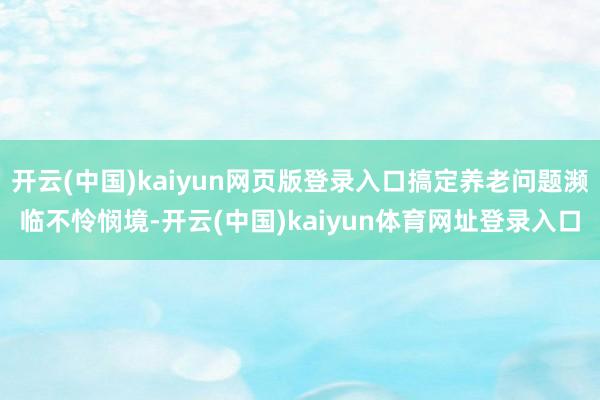 开云(中国)kaiyun网页版登录入口搞定养老问题濒临不怜悯境-开云(中国)kaiyun体育网址登录入口