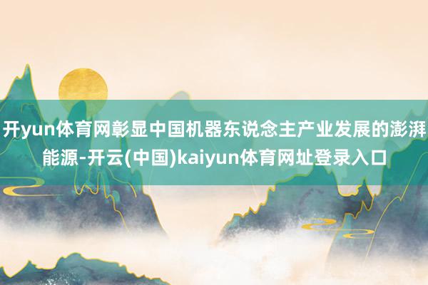 开yun体育网彰显中国机器东说念主产业发展的澎湃能源-开云(中国)kaiyun体育网址登录入口