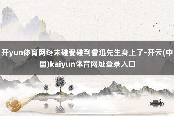 开yun体育网终末碰瓷碰到鲁迅先生身上了-开云(中国)kaiyun体育网址登录入口