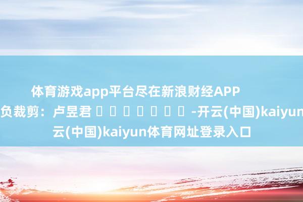 体育游戏app平台尽在新浪财经APP            						背负裁剪：卢昱君 							-开云(中国)kaiyun体育网址登录入口