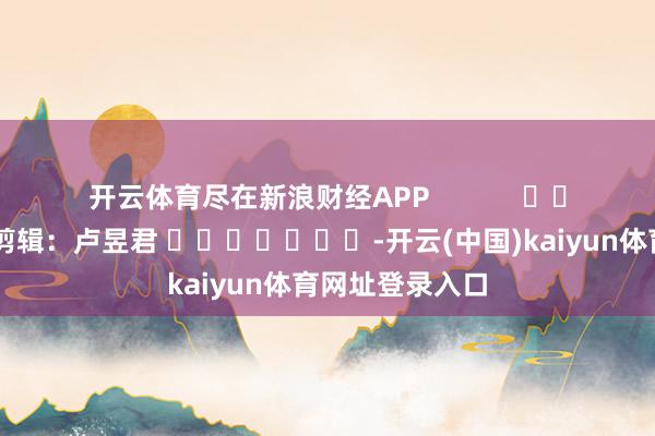 开云体育尽在新浪财经APP            						拖累剪辑：卢昱君 							-开云(中国)kaiyun体育网址登录入口