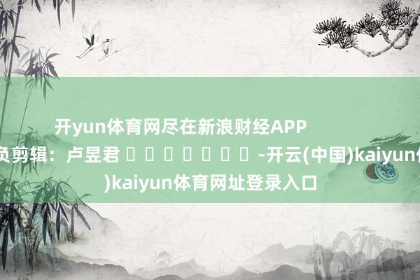 开yun体育网尽在新浪财经APP            						背负剪辑：卢昱君 							-开云(中国)kaiyun体育网址登录入口