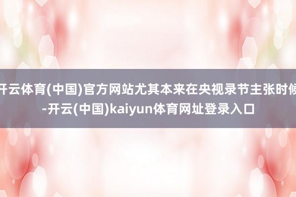 开云体育(中国)官方网站尤其本来在央视录节主张时候-开云(中国)kaiyun体育网址登录入口