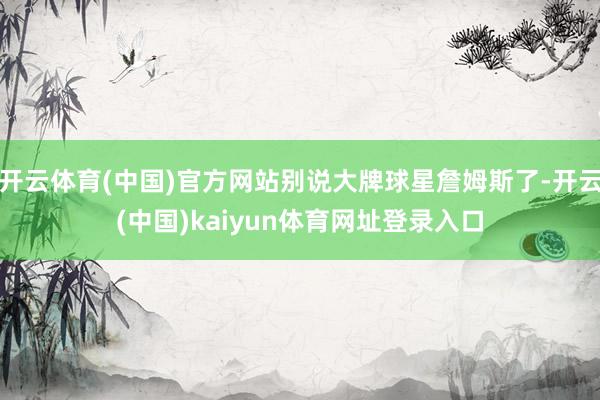 开云体育(中国)官方网站别说大牌球星詹姆斯了-开云(中国)kaiyun体育网址登录入口