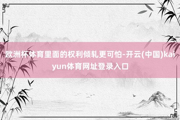 欧洲杯体育里面的权利倾轧更可怕-开云(中国)kaiyun体育网址登录入口