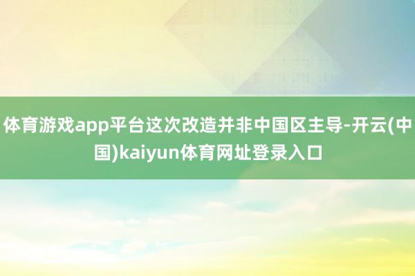 体育游戏app平台这次改造并非中国区主导-开云(中国)kaiyun体育网址登录入口