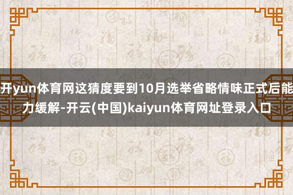 开yun体育网这猜度要到10月选举省略情味正式后能力缓解-开云(中国)kaiyun体育网址登录入口