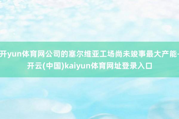 开yun体育网公司的塞尔维亚工场尚未竣事最大产能-开云(中国)kaiyun体育网址登录入口