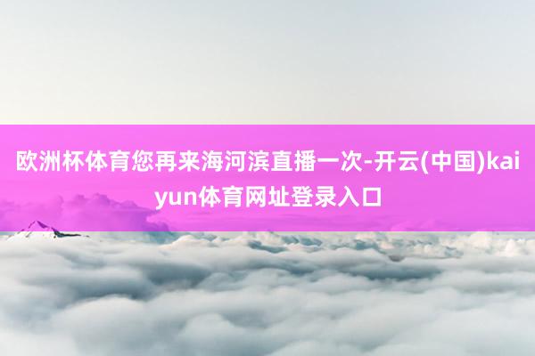 欧洲杯体育您再来海河滨直播一次-开云(中国)kaiyun体育网址登录入口