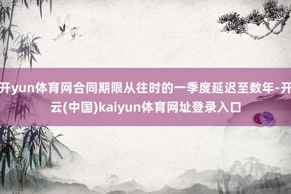 开yun体育网合同期限从往时的一季度延迟至数年-开云(中国)kaiyun体育网址登录入口