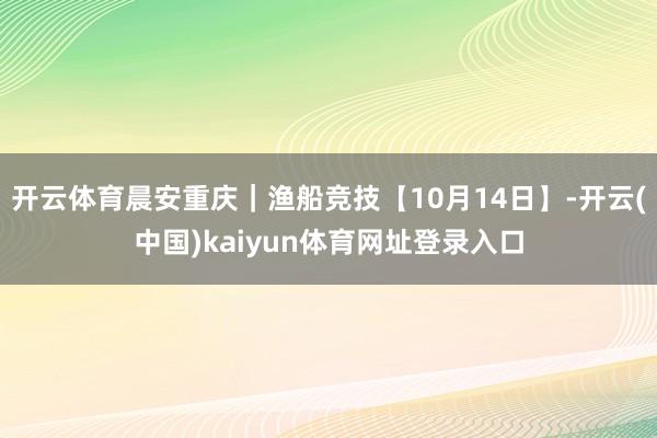 开云体育晨安重庆｜渔船竞技【10月14日】-开云(中国)kaiyun体育网址登录入口