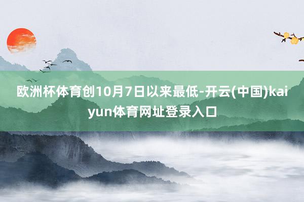 欧洲杯体育创10月7日以来最低-开云(中国)kaiyun体育网址登录入口