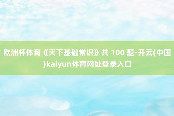 欧洲杯体育《天下基础常识》共 100 题-开云(中国)kaiyun体育网址登录入口