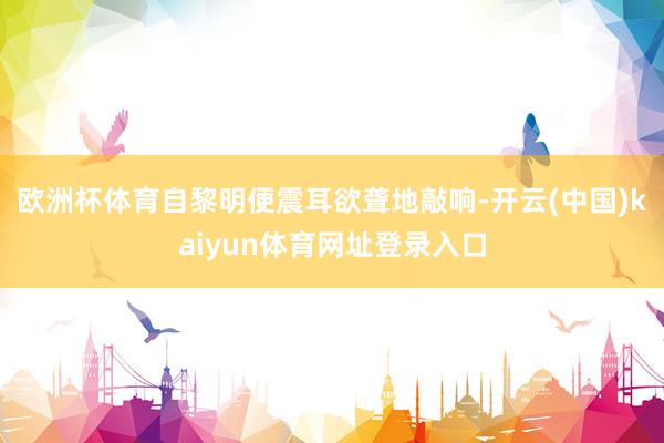 欧洲杯体育自黎明便震耳欲聋地敲响-开云(中国)kaiyun体育网址登录入口