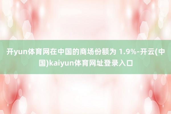 开yun体育网在中国的商场份额为 1.9%-开云(中国)kaiyun体育网址登录入口
