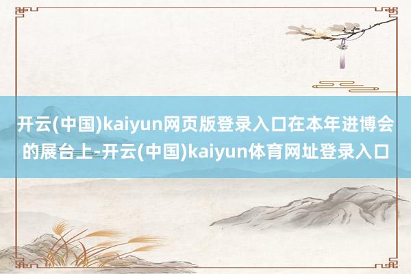 开云(中国)kaiyun网页版登录入口　　在本年进博会的展台上-开云(中国)kaiyun体育网址登录入口